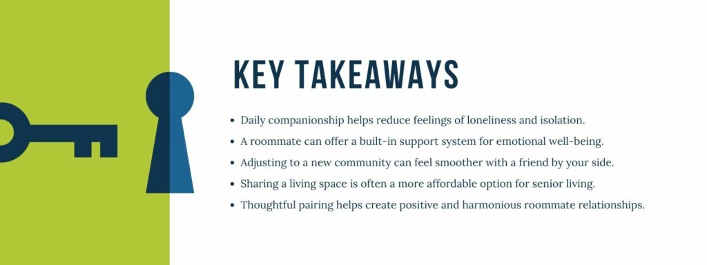 An infographic with bullet-point key takeaways: 1. Daily companionship helps reduce feelings of loneliness and isolation.
2. A roommate can offer a built-in support system for emotional well-being. 3. Adjusting to a new community can feel smoother with a friend by your side. 4. Sharing a living space is often a more affordable option for senior living. 5. Thoughtful pairing helps create positive and harmonious roommate relationships.
