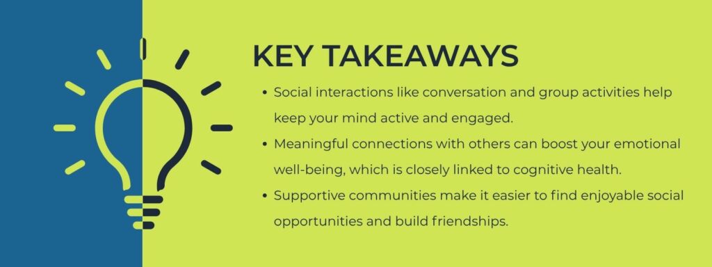 infographic that says Key Takeaways
Social interactions like conversation and group activities help keep your mind active and engaged.
Meaningful connections with others can boost your emotional well-being, which is closely linked to cognitive health.
Supportive communities make it easier to find enjoyable social opportunities and build friendships.