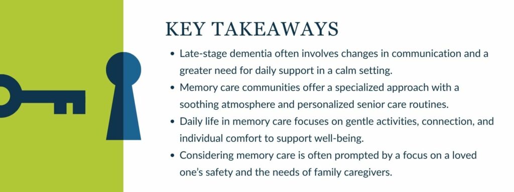infographic that says 'Key Takeaways
Late-stage dementia often involves changes in communication and a greater need for daily support in a calm setting.
Memory Care communities offer a specialized approach with a soothing atmosphere and personalized senior care routines.
Daily life in Memory Care focuses on gentle activities, connection, and individual comfort to support well-being.
Considering Memory Care is often prompted by a focus on a loved one’s safety and the needs of family caregivers.'