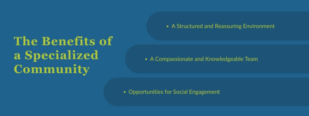 infographic that says 'The Benefits of a Specialized Community, A Structured and Reassuring Environment, A Compassionate and Knowledgeable Team, Opportunities for Social Engagement'